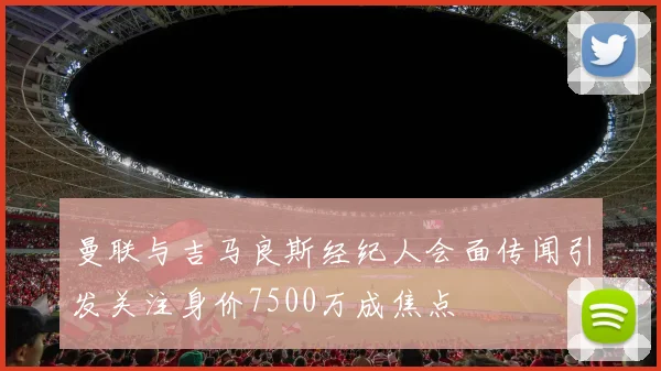 曼联与吉马良斯经纪人会面传闻引发关注身价7500万成焦点