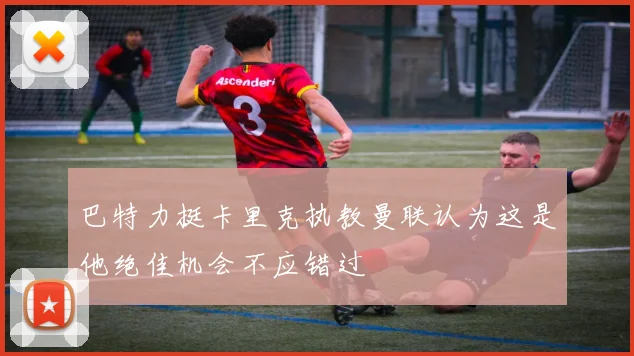 巴特力挺卡里克执教曼联认为这是他绝佳机会不应错过