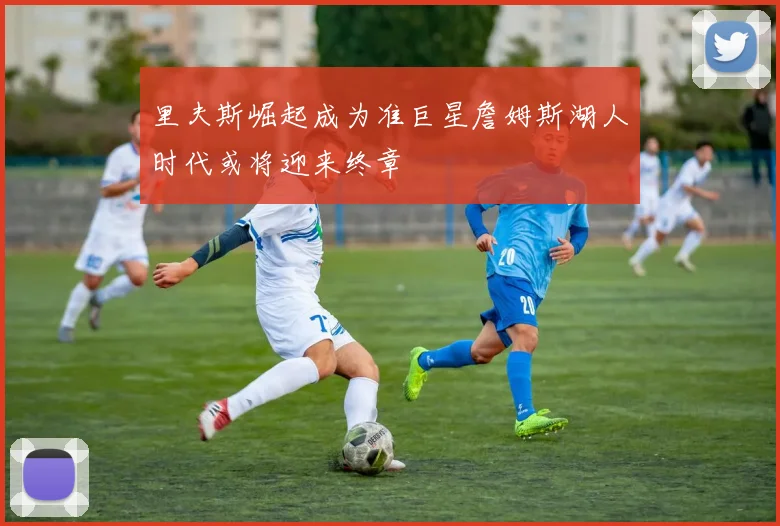 里夫斯崛起成为准巨星詹姆斯湖人时代或将迎来终章