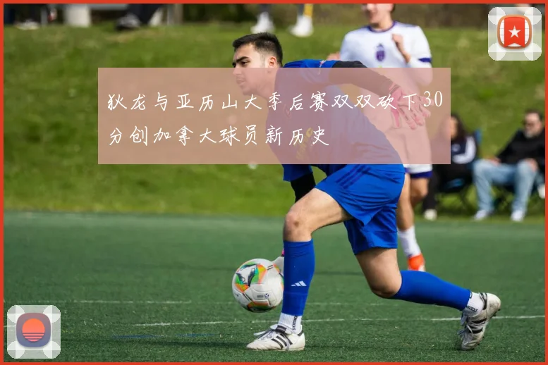 狄龙与亚历山大季后赛双双砍下30分创加拿大球员新历史