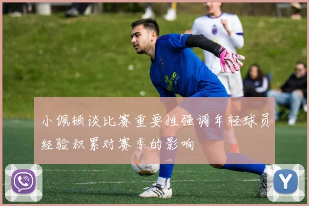 小佩顿谈比赛重要性强调年轻球员经验积累对赛季的影响