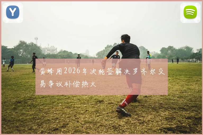 黄蜂用2026年次轮签解决罗齐尔交易争议补偿热火