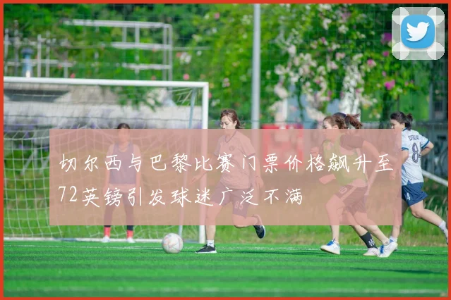 切尔西与巴黎比赛门票价格飙升至72英镑引发球迷广泛不满